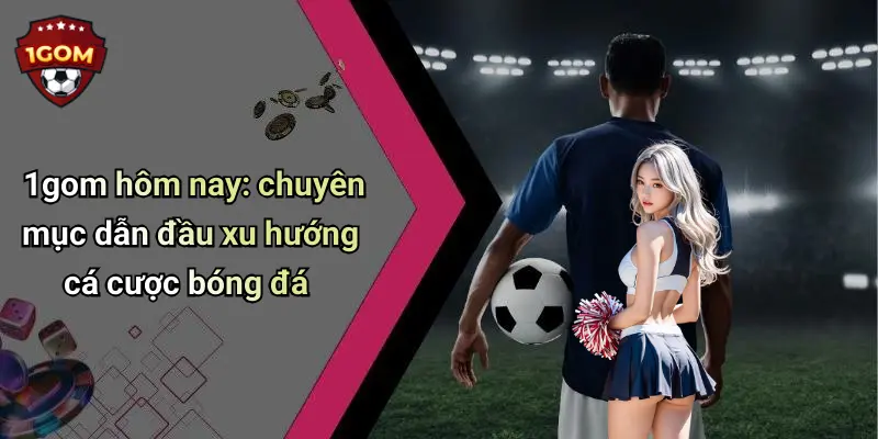 1gom hôm nay: chuyên mục dẫn đầu xu hướng cá cược bóng đá