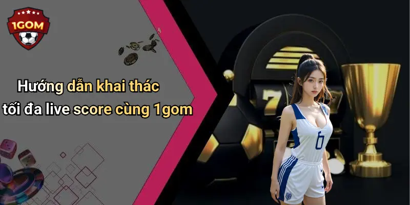 Hướng dẫn khai thác tối đa live score cùng 1gom
